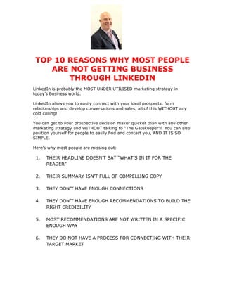 TOP 10 REASONS WHY MOST PEOPLE
ARE NOT GETTING BUSINESS
THROUGH LINKEDIN
LinkedIn is probably the MOST UNDER UTILISED marketing strategy in
today’s Business world.
LinkedIn allows you to easily connect with your ideal prospects, form
relationships and develop conversations and sales, all of this WITHOUT any
cold calling!
You can get to your prospective decision maker quicker than with any other
marketing strategy and WITHOUT talking to “The Gatekeeper”! You can also
position yourself for people to easily find and contact you, AND IT IS SO
SIMPLE.
Here’s why most people are missing out:
1. THEIR HEADLINE DOESN’T SAY “WHAT’S IN IT FOR THE
READER”
2. THEIR SUMMARY ISN’T FULL OF COMPELLING COPY
3. THEY DON’T HAVE ENOUGH CONNECTIONS
4. THEY DON’T HAVE ENOUGH RECOMMENDATIONS TO BUILD THE
RIGHT CREDIBILITY
5. MOST RECOMMENDATIONS ARE NOT WRITTEN IN A SPECIFIC
ENOUGH WAY
6. THEY DO NOT HAVE A PROCESS FOR CONNECTING WITH THEIR
TARGET MARKET
 