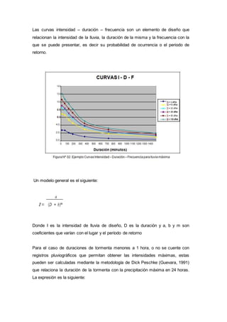 Las curvas intensidad – duración – frecuencia son un elemento de diseño que
relacionan la intensidad de la lluvia, la duración de la misma y la frecuencia con la
que se puede presentar, es decir su probabilidad de ocurrencia o el periodo de
retorno.
Un modelo general es el siguiente:
Donde I es la intensidad de lluvia de diseño, D es la duración y a, b y m son
coeficientes que varían con el lugar y el período de retorno
Para el caso de duraciones de tormenta menores a 1 hora, o no se cuente con
registros pluviográficos que permitan obtener las intensidades máximas, estas
pueden ser calculadas mediante la metodología de Dick Peschke (Guevara, 1991)
que relaciona la duración de la tormenta con la precipitación máxima en 24 horas.
La expresión es la siguiente:
 