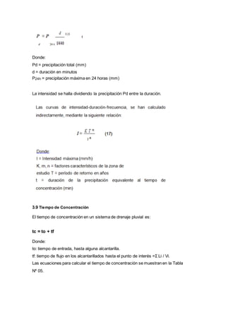 Donde:
Pd = precipitación total (mm)
d = duración en minutos
P24h = precipitación máxima en 24 horas (mm)
La intensidad se halla dividiendo la precipitación Pd entre la duración.
3.9 Tiempo de Concentración
El tiempo de concentración en un sistema de drenaje pluvial es:
tc = to + tf
Donde:
to: tiempo de entrada, hasta alguna alcantarilla.
tf: tiempo de flujo en los alcantarillados hasta el punto de interés =Σ Li / Vi.
Las ecuaciones para calcular el tiempo de concentración se muestran en la Tabla
Nº 05.
 