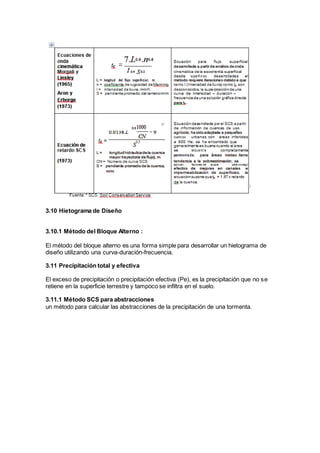 3.10 Hietograma de Diseño
3.10.1 Método del Bloque Alterno :
El método del bloque alterno es una forma simple para desarrollar un hietograma de
diseño utilizando una curva-duración-frecuencia.
3.11 Precipitación total y efectiva
El exceso de precipitación o precipitación efectiva (Pe), es la precipitación que no se
retiene en la superficie terrestre y tampoco se infiltra en el suelo.
3.11.1 Método SCS para abstracciones
un método para calcular las abstracciones de la precipitación de una tormenta.
 