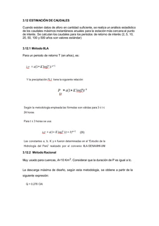 3.12 ESTIMACIÓN DE CAUDALES
Cuando existen datos de aforo en cantidad suficiente, se realiza un análisis estadístico
de los caudales máximos instantáneos anuales para la estación más cercana al punto
de interés. Se calculan los caudales para los períodos de retorno de interés (2, 5, 10,
20, 50, 100 y 500 años son valores estándar)
3.12.1 Método IILA
Para un periodo de retorno T (en años), es:
3.12.2 Método Racional
Muy usado para cuencas, A<10 Km2
. Considerar que la duración de P es igual a tc.
La descarga máxima de diseño, según esta metodología, se obtiene a partir de la
siguiente expresión:
 