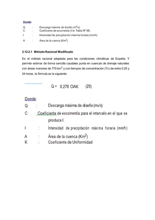 3.12.2.1 Método Racional Modificado
Es el método racional adaptada para las condiciones climáticas de España. Y
permite estimar de forma sencilla caudales punta en cuencas de drenaje naturales
con áreas menores de 770 km2
y con tiempos de concentración (Tc) de entre 0.25 y
24 horas, la fórmula es la siguiente:
 