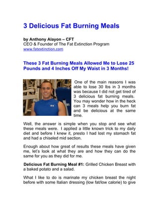 3 Delicious Fat Burning Meals
by Anthony Alayon – CFT
CEO & Founder of The Fat Extinction Program
www.fatextinction.com


These 3 Fat Burning Meals Allowed Me to Lose 25
Pounds and 4 Inches Off My Waist in 3 Months!

                             One of the main reasons I was
                            able to lose 30 lbs in 3 months
                            was because I did not get tired of
                            3 delicious fat burning meals.
                            You may wonder how in the heck
                            can 3 meals help you burn fat
                            and be delicious at the same
                            time.

Well, the answer is simple when you stop and see what
these meals were. I applied a little known trick to my daily
diet and before I knew it, presto I had lost my stomach fat
and had a chiseled mid section.

Enough about how great of results these meals have given
me, let’s look at what they are and how they can do the
same for you as they did for me.

Delicious Fat Burning Meal #1: Grilled Chicken Breast with
a baked potato and a salad.

What I like to do is marinate my chicken breast the night
before with some Italian dressing (low fat/low calorie) to give
 
