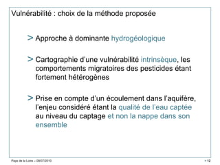 Pays de la Loire – 09/07/2010 > 12
Vulnérabilité : choix de la méthode proposée
> Approche à dominante hydrogéologique
> Cartographie d’une vulnérabilité intrinsèque, les
comportements migratoires des pesticides étant
fortement hétérogènes
> Prise en compte d’un écoulement dans l’aquifère,
l’enjeu considéré étant la qualité de l’eau captée
au niveau du captage et non la nappe dans son
ensemble
 