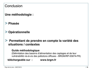 Pays de la Loire – 09/07/2010 > 16
Conclusion
Une méthodologie :
> Phasée
> Opérationnelle
> Permettant de prendre en compte la variété des
situations / contextes
téléchargeable sur : www.brgm.fr
Guide méthodologique
(Délimitation des bassins d'alimentation des captages et de leur
vulnérabilité vis-à-vis des pollutions diffuses - BRGM/RP-55874-FR)
 