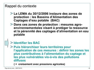 Pays de la Loire – 09/07/2010 > 2
Rappel du contexte
> La LEMA du 30/12/2006 instaure des zones de
protection : les Bassins d’Alimentation des
Captages d’eau potable (BAC)
> Dans ces zones de protection : mesures agro-
environnementales visant à protéger la ressource
et la pérennité des captages d’alimentation en eau
potable
> Identifier les BAC
> Puis hiérarchiser leurs territoires pour
l’application de ces mesures : définir les zones les
plus contributives à l’alimentation du captage et
les plus vulnérables vis-à-vis des pollutions
diffuses
( + croisement avec pressions agricoles)
 