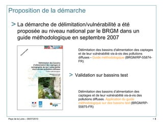 Pays de la Loire – 09/07/2010 > 3
Proposition de la démarche
> La démarche de délimitation/vulnérabilité a été
proposée au niveau national par le BRGM dans un
guide méthodologique en septembre 2007
Délimitation des bassins d'alimentation des captages
et de leur vulnérabilité vis-à-vis des pollutions
diffuses - Guide méthodologique (BRGM/RP-55874-
FR)
Délimitation des bassins d’alimentation des
captages et de leur vulnérabilité vis-à-vis des
pollutions diffuses. Application du guide
méthodologique sur des bassins test (BRGM/RP-
55875-FR)
> Validation sur bassins test
 
