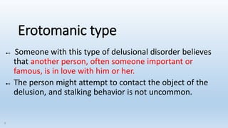 Erotomanic type
⊷ Someone with this type of delusional disorder believes
that another person, often someone important or
famous, is in love with him or her.
⊷ The person might attempt to contact the object of the
delusion, and stalking behavior is not uncommon.
9
 