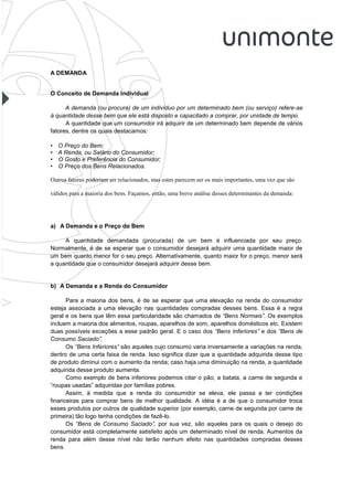 A DEMANDA


O Conceito de Demanda Individual

      A demanda (ou procura) de um indivíduo por um determinado bem (ou serviço) refere-se
à quantidade desse bem que ele está disposto e capacitado a comprar, por unidade de tempo.
      A quantidade que um consumidor irá adquirir de um determinado bem depende de vários
fatores, dentre os quais destacamos:

•   O Preço do Bem;
•   A Renda, ou Salário do Consumidor;
•   O Gosto e Preferência do Consumidor;
•   O Preço dos Bens Relacionados.

Outros fatores poderiam ser relacionados, mas estes parecem ser os mais importantes, uma vez que são

válidos para a maioria dos bens. Façamos, então, uma breve análise desses determinantes da demanda:




a) A Demanda e o Preço do Bem

     A quantidade demandada (procurada) de um bem é influenciada por seu preço.
Normalmente, é de se esperar que o consumidor desejará adquirir uma quantidade maior de
um bem quanto menor for o seu preço. Alternativamente, quanto maior for o preço, menor será
a quantidade que o consumidor desejará adquirir desse bem.


b) A Demanda e a Renda do Consumidor

      Para a maioria dos bens, é de se esperar que uma elevação na renda do consumidor
esteja associada a uma elevação nas quantidades compradas desses bens. Essa é a regra
geral e os bens que têm essa particularidade são chamados de “Bens Normais”. Os exemplos
incluem a maioria dos alimentos, roupas, aparelhos de som, aparelhos domésticos etc. Existem
duas possíveis exceções a esse padrão geral. E o caso dos “Bens Inferiores” e dos “Bens de
Consumo Saciado”.
      Os “Bens Inferiores” são aqueles cujo consumo varia inversamente a variações na renda,
dentro de uma certa faixa de renda. Isso significa dizer que a quantidade adquirida desse tipo
de produto diminui com o aumento da renda; caso haja uma diminuição na renda, a quantidade
adquirida desse produto aumenta.
      Como exemplo de bens inferiores podemos citar o pão, a batata, a carne de segunda e
“roupas usadas” adquiridas por famílias pobres.
      Assim, à medida que a renda do consumidor se eleva, ele passa a ter condições
financeiras para comprar bens de melhor qualidade. A idéia é a de que o consumidor troca
esses produtos por outros de qualidade superior (por exemplo, carne de segunda por carne de
primeira) tão logo tenha condições de fazê-lo.
      Os “Bens de Consumo Saciado”, por sua vez, são aqueles para os quais o desejo do
consumidor está completamente satisfeito após um determinado nível de renda. Aumentos da
renda para além desse nível não terão nenhum efeito nas quantidades compradas desses
bens.
 