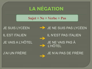 Sujet + Ne + Verbe + Pas

JE SUIS LYCÉEN               JE NE SUIS PAS LYCÉEN

IL EST ITALIEN               IL N’EST PAS ITALIEN

JE VAIS A L’HÔTEL            JE NE VAIS PAS À
                             L’HÔTEL

J’AI UN FRÈRE                JE N’AI PAS DE FRÈRE
 