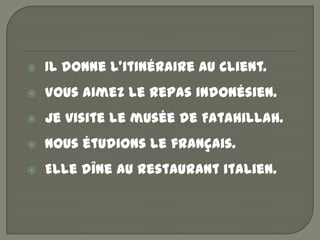    Il donne l’itinéraire au client.
   Vous aimez le repas indonésien.
   Je visite le musée de Fatahillah.
   Nous étudions le français.
   Elle dîne au restaurant italien.
 