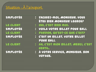 Situation : À l’aéroport.

Employée           : Excusez-moi, Monsieur. Vous
                     êtes bien Monsieur Legros?
Le client          : Oui, c’est bien moi.
Employée           : Voila votre billet pour Bali.
Le client          : Pardon, qu’est-ce que c’est?
Employée           : C’est un billet. Votre billet
                     pour Bali.
Le client          : Ah, c’est mon billet. Merci, c’est
                     gentil.
Employée           : À votre service, Monsieur. Bon
                     voyage.
 