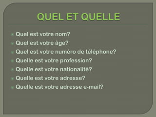    Quel est votre nom?
   Quel est votre âge?
   Quel est votre numéro de téléphone?
   Quelle est votre profession?
   Quelle est votre nationalité?
   Quelle est votre adresse?
   Quelle est votre adresse e-mail?
 