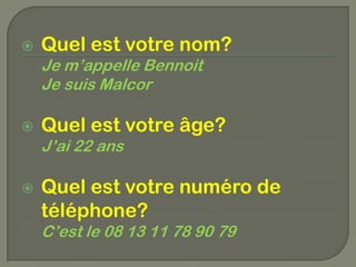    Quel est votre nom?
    Je m’appelle Bennoit
    Je suis Malcor

   Quel est votre âge?
    J’ai 22 ans

   Quel est votre numéro de
    téléphone?
    C’est le 08 13 11 78 90 79
 
