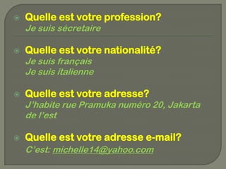   Quelle est votre profession?
    Je suis sécretaire

   Quelle est votre nationalité?
    Je suis français
    Je suis italienne

   Quelle est votre adresse?
    J’habite rue Pramuka numéro 20, Jakarta
    de l’est

   Quelle est votre adresse e-mail?
    C’est: michelle14@yahoo.com
 