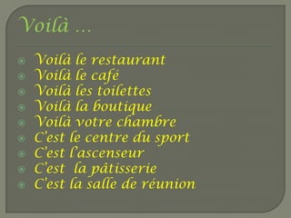 Voilà …
   Voilà le restaurant
   Voilà le café
   Voilà les toilettes
   Voilà la boutique
   Voilà votre chambre
   C’est le centre du sport
   C’est l’ascenseur
   C’est la pâtisserie
   C’est la salle de réunion
 