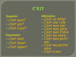 Question         Affirmation
 C’est quoi?     C’est   un hôtel
                  C’est   une ville
 C’est qui?
                  C’est   mon ami
 C’est à qui?    C’est   mon père
                  C’est   mon frère
Expression        C’est   ma mère
 C’est bon!      C’est   mon petit
 C’est beau!      ami
                  C’est ma petite
 C’est super!
                   amie
                  C’est à moi
 