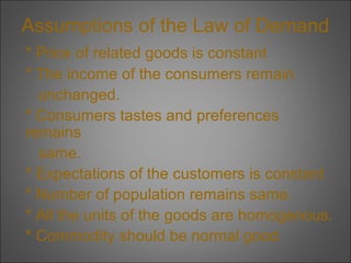 Assumptions of the Law of Demand
* Price of related goods is constant
* The income of the consumers remain
unchanged.
* Consumers tastes and preferences
remains
same.
* Expectations of the customers is constant
* Number of population remains same.
* All the units of the goods are homogenous.
* Commodity should be normal good.

 