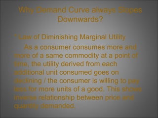 Why Demand Curve always Slopes
Downwards?
* Law of Diminishing Marginal Utility
As a consumer consumes more and
more of a same commodity at a point of
time, the utility derived from each
additional unit consumed goes on
declining / the consumer is willing to pay
less for more units of a good. This shows
inverse relationship between price and
quantity demanded.

 