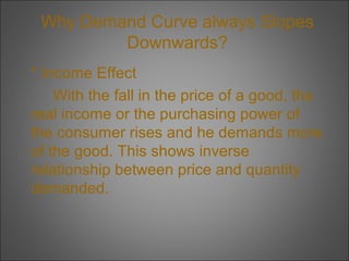 Why Demand Curve always Slopes
Downwards?
* Income Effect
With the fall in the price of a good, the
real income or the purchasing power of
the consumer rises and he demands more
of the good. This shows inverse
relationship between price and quantity
demanded.

 