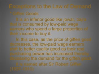 Exceptions to the Law of Demand
* Giffen Goods
It is an inferior good like jowar, bajra
that is consumed by low-paid wage
earners who spend a large proportion of
their income to buy it.
In this case, as the price of giffen good
decreases, the low-paid wage earners
shift to better quality good as their real
purchasing power has increased thereby
deceasing the demand for the giffen good.
It is named after Sir Robert Giffen
(1837-1910)

 