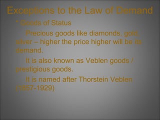 Exceptions to the Law of Demand
* Goods of Status
Precious goods like diamonds, gold,
silver – higher the price higher will be its
demand.
It is also known as Veblen goods /
prestigious goods.
It is named after Thorstein Veblen
(1857-1929)

 