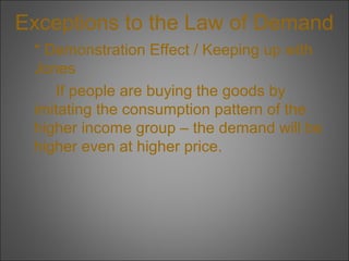 Exceptions to the Law of Demand
* Demonstration Effect / Keeping up with
Jones
If people are buying the goods by
imitating the consumption pattern of the
higher income group – the demand will be
higher even at higher price.

 