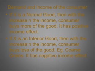 Demand and Income of the consumer
• If X is a Normal Good, then with the
increase n the income, consumer
buys more of the good. It has positive
income effect.
• If X is an Inferior Good, then with the
increase n the income, consumer
buys less of the good. Eg. Coarse
Grains. It has negative income effect.

 