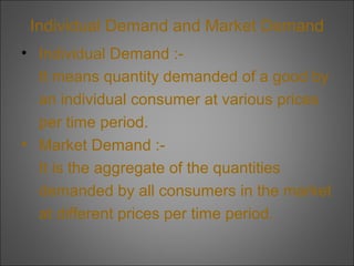 Individual Demand and Market Demand
• Individual Demand :It means quantity demanded of a good by
an individual consumer at various prices
per time period.
• Market Demand :It is the aggregate of the quantities
demanded by all consumers in the market
at different prices per time period.

 