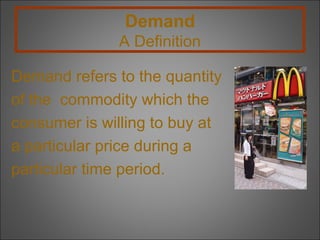 Demand
A Definition
Demand refers to the quantity
of the commodity which the
consumer is willing to buy at
a particular price during a
particular time period.

 