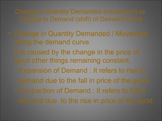 Change in Quantity Demanded (movement) vs.
Change in Demand (shift) of Demand Curve

• Change in Quantity Demanded / Movement
along the demand curve
It is caused by the change in the price of
good other things remaining constant.
* Expansion of Demand : It refers to rise in
demand due to the fall in price of the good.
* Contraction of Demand : It refers to fall in
demand due to the rise in price of the good.

 