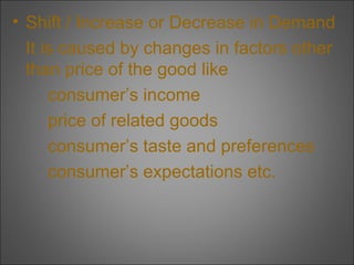 • Shift / Increase or Decrease in Demand
It is caused by changes in factors other
than price of the good like
consumer’s income
price of related goods
consumer’s taste and preferences
consumer’s expectations etc.

 