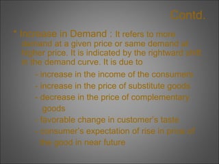 Contd.
* Increase in Demand : It refers to more

demand at a given price or same demand at
higher price. It is indicated by the rightward shift
in the demand curve. It is due to
- increase in the income of the consumers
- increase in the price of substitute goods
- decrease in the price of complementary
goods
- favorable change in customer’s taste
- consumer’s expectation of rise in price of
the good in near future

 