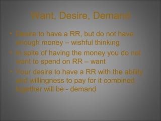 Want, Desire, Demand
• Desire to have a RR, but do not have
enough money – wishful thinking
• In spite of having the money you do not
want to spend on RR – want
• Your desire to have a RR with the ability
and willingness to pay for it combined
together will be - demand

 