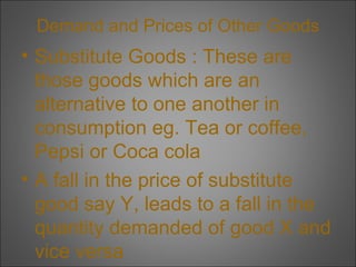 Demand and Prices of Other Goods

• Substitute Goods : These are
those goods which are an
alternative to one another in
consumption eg. Tea or coffee,
Pepsi or Coca cola
• A fall in the price of substitute
good say Y, leads to a fall in the
quantity demanded of good X and
vice versa

 