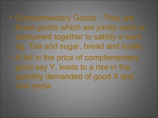 • Complementary Goods : They are
those goods which are jointly used or
consumed together to satisfy a want
eg. Tea and sugar, bread and butter.
• A fall in the price of complementary
good say Y, leads to a rise in the
quantity demanded of good X and
vice versa

 