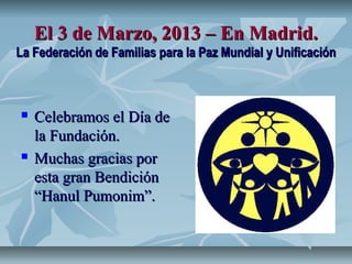 El 3 de Marzo, 2013 – En Madrid.
La Federación de Familias para la Paz Mundial y Unificación



   Celebramos el Día de
    la Fundación.
   Muchas gracias por
    esta gran Bendición
    “Hanul Pumonim”.
 