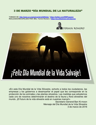 3 DE MARZO “DÍA MUNDIAL DE LA NATURALEZA”
TOMADO DE: http://www.un.org/es/events/wildlifeday / https://twitter.com/WWFespana
REALIZADO/RECOPILADO POR: MSc. Yermín Romero / https://es.slideshare.net/Jesyrom
«En este Día Mundial de la Vida Silvestre, exhorto a todos los ciudadanos, las
empresas y los gobiernos a desempeñar el papel que les corresponde en la
protección de los animales y las plantas silvestres. Las medidas que adoptemos
cada uno de nosotros determinarán el destino de la fauna y flora silvestres del
mundo. ¡El futuro de la vida silvestre está en nuestras manos!»
Secretario General Ban Ki-moon
Mensaje del Día Mundial de la Vida Silvestre
3 de marzo de 2016
 