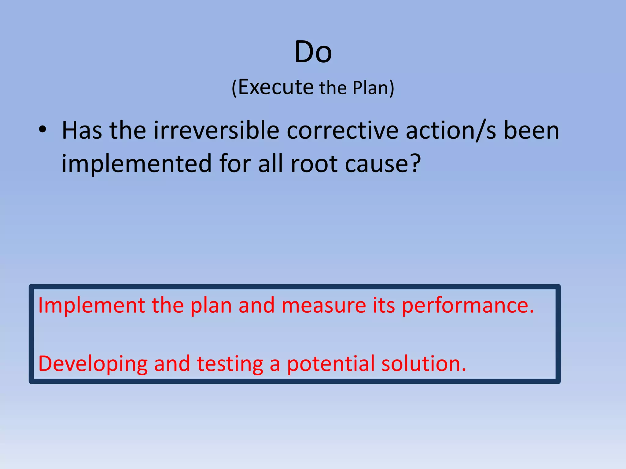 Do
(Execute the Plan)
• Has the irreversible corrective action/s been
implemented for all root cause?
Implement the plan and measure its performance.
Developing and testing a potential solution.
 
