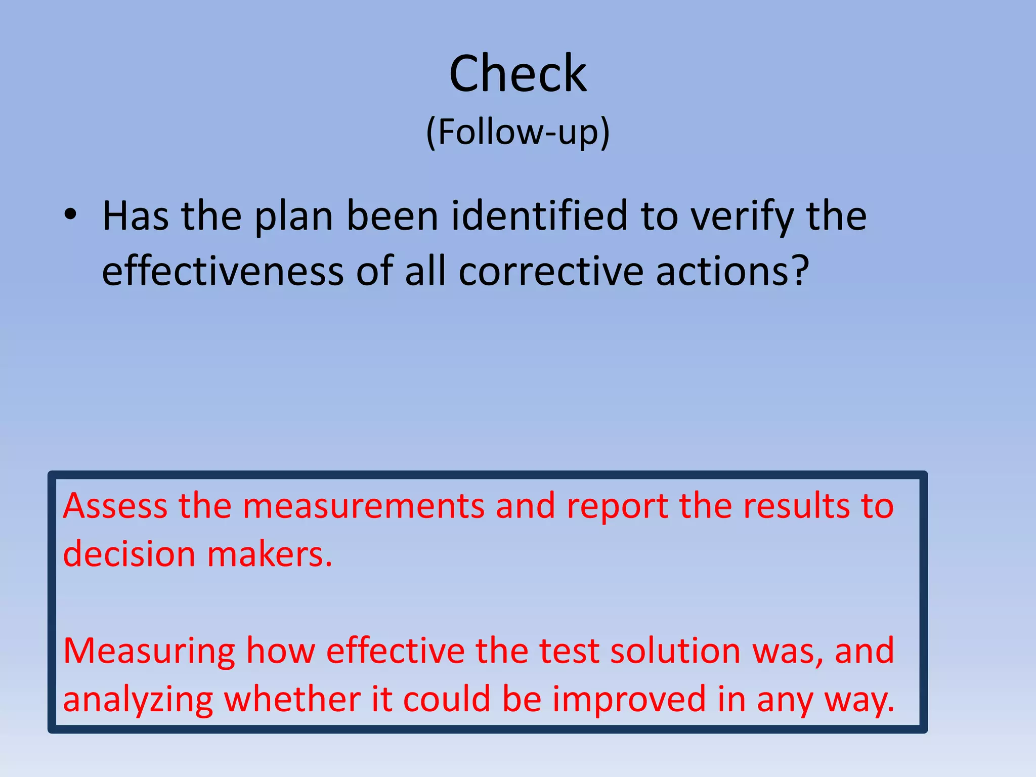 Check
(Follow-up)
• Has the plan been identified to verify the
effectiveness of all corrective actions?
Assess the measurements and report the results to
decision makers.
Measuring how effective the test solution was, and
analyzing whether it could be improved in any way.
 