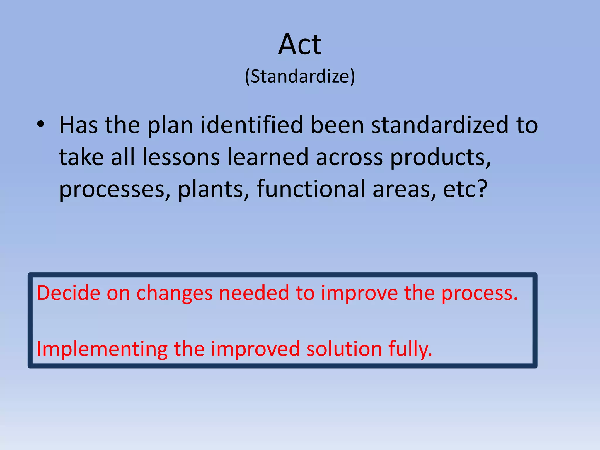 Act
(Standardize)
• Has the plan identified been standardized to
take all lessons learned across products,
processes, plants, functional areas, etc?
Decide on changes needed to improve the process.
Implementing the improved solution fully.
 
