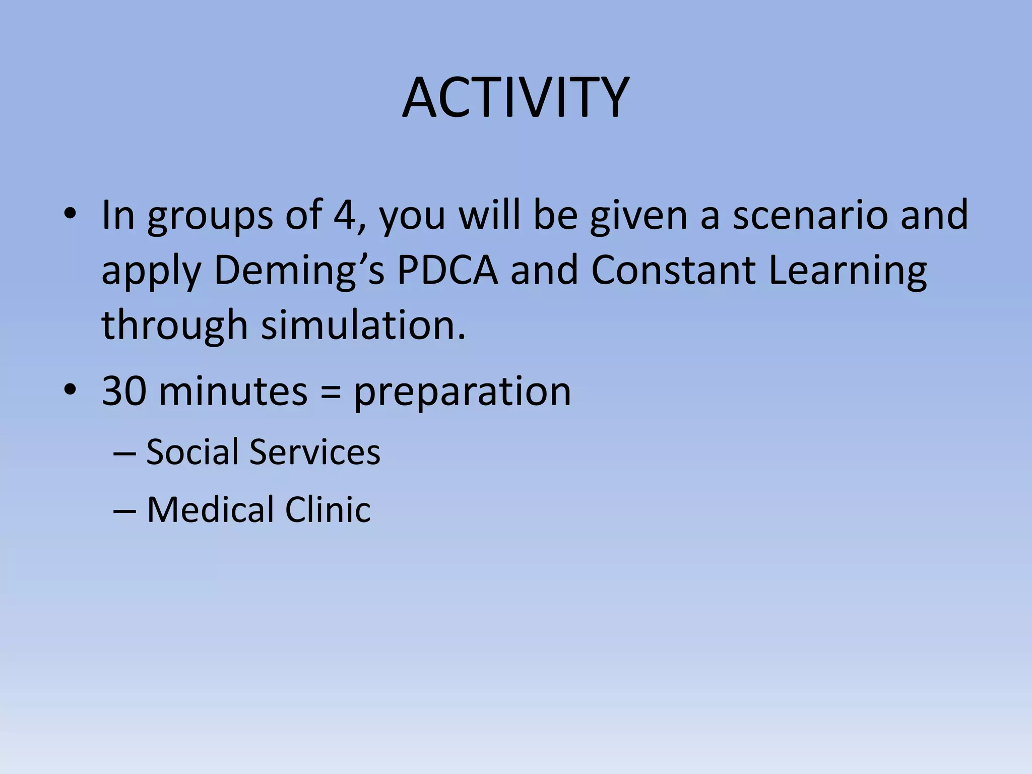 ACTIVITY
• In groups of 4, you will be given a scenario and
apply Deming’s PDCA and Constant Learning
through simulation.
• 30 minutes = preparation
– Social Services
– Medical Clinic
 