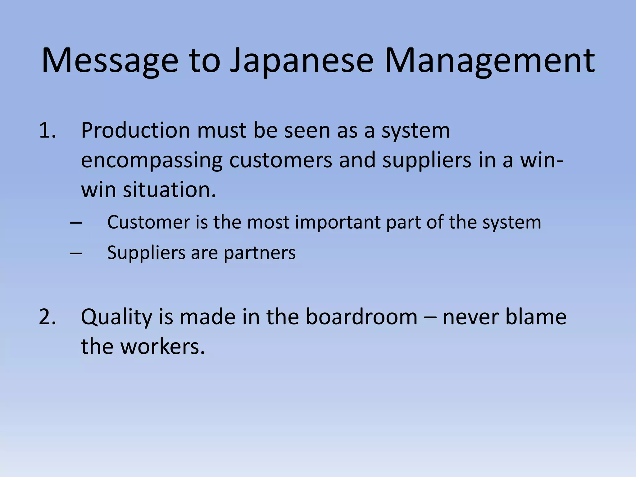 Message to Japanese Management
1. Production must be seen as a system
encompassing customers and suppliers in a win-
win situation.
– Customer is the most important part of the system
– Suppliers are partners
2. Quality is made in the boardroom – never blame
the workers.
 