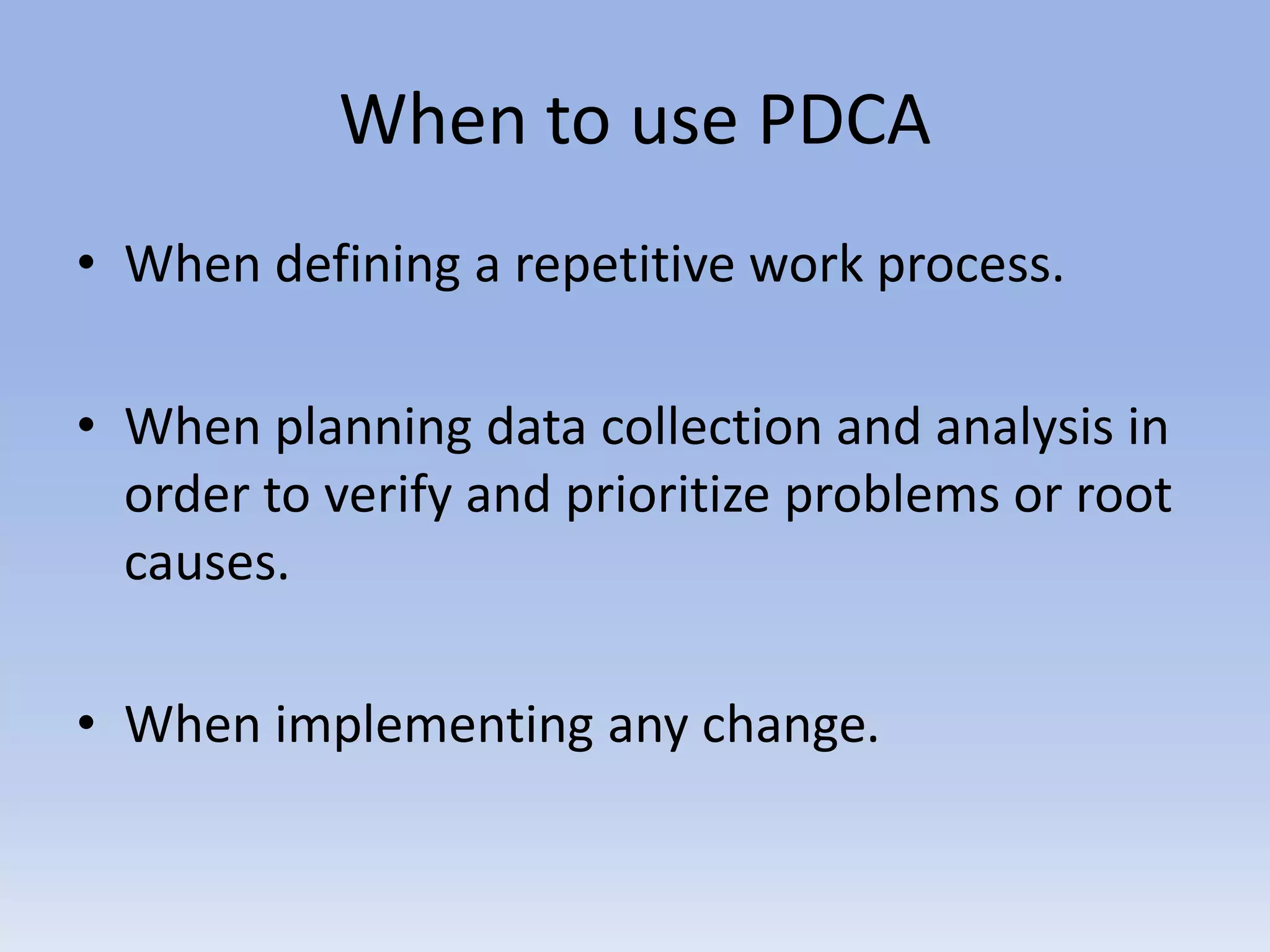 When to use PDCA
• When defining a repetitive work process.
• When planning data collection and analysis in
order to verify and prioritize problems or root
causes.
• When implementing any change.
 