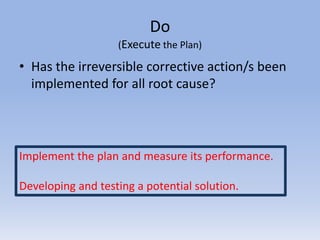 Do
(Execute the Plan)
• Has the irreversible corrective action/s been
implemented for all root cause?
Implement the plan and measure its performance.
Developing and testing a potential solution.
 