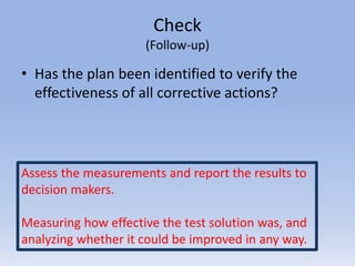 Check
(Follow-up)
• Has the plan been identified to verify the
effectiveness of all corrective actions?
Assess the measurements and report the results to
decision makers.
Measuring how effective the test solution was, and
analyzing whether it could be improved in any way.
 