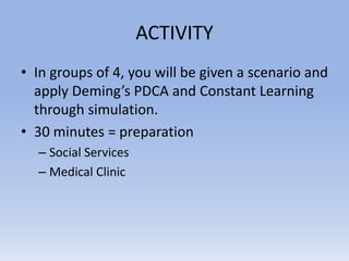ACTIVITY
• In groups of 4, you will be given a scenario and
apply Deming’s PDCA and Constant Learning
through simulation.
• 30 minutes = preparation
– Social Services
– Medical Clinic
 