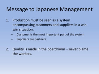 Message to Japanese Management
1. Production must be seen as a system
encompassing customers and suppliers in a win-
win situation.
– Customer is the most important part of the system
– Suppliers are partners
2. Quality is made in the boardroom – never blame
the workers.
 