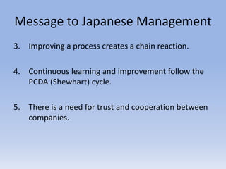 Message to Japanese Management
3. Improving a process creates a chain reaction.
4. Continuous learning and improvement follow the
PCDA (Shewhart) cycle.
5. There is a need for trust and cooperation between
companies.
 