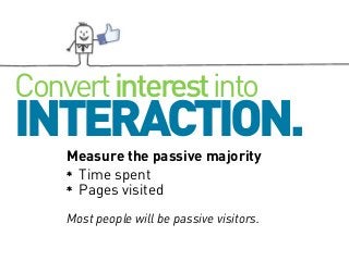 Convert interest into

INTERACTION.
Measure the passive majority
Time spent
Pages visited
Most people will be passive visitors.

 
